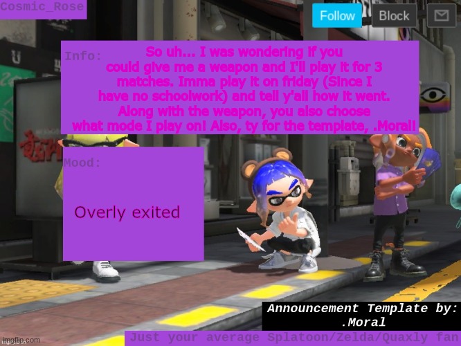 Veemo! | So uh... I was wondering if you could give me a weapon and I'll play it for 3 matches. Imma play it on friday (Since I have no schoolwork) and tell y'all how it went. Along with the weapon, you also choose what mode I play on! Also, ty for the template, .Moral! Overly exited | image tagged in cosmic has an announcement | made w/ Imgflip meme maker