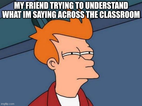 Futurama Fry | MY FRIEND TRYING TO UNDERSTAND WHAT I'M SAYING ACROSS THE CLASSROOM | image tagged in memes,futurama fry | made w/ Imgflip meme maker