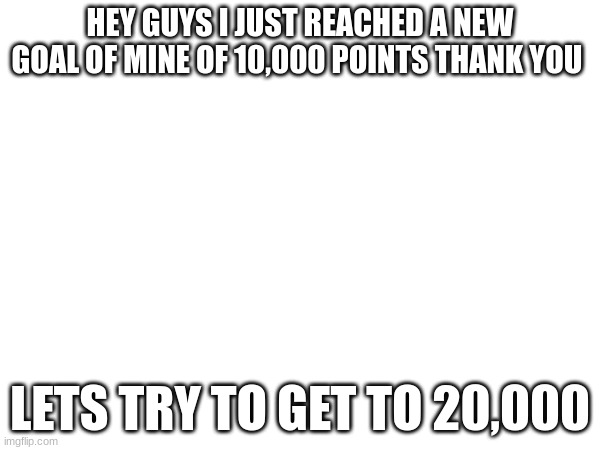 HEY GUYS I JUST REACHED A NEW GOAL OF MINE OF 10,000 POINTS THANK YOU; LETS TRY TO GET TO 20,000 | made w/ Imgflip meme maker