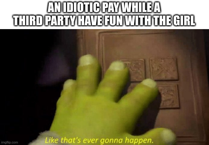 third party | AN IDIOTIC PAY WHILE A THIRD PARTY HAVE FUN WITH THE GIRL | image tagged in like that's ever gonna happen | made w/ Imgflip meme maker