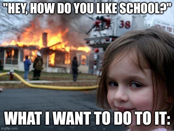 Disaster Girl Meme | "HEY, HOW DO YOU LIKE SCHOOL?"; WHAT I WANT TO DO TO IT: | image tagged in memes,disaster girl | made w/ Imgflip meme maker