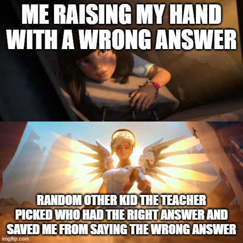 Overwatch Mercy Meme | ME RAISING MY HAND WITH A WRONG ANSWER; RANDOM OTHER KID THE TEACHER PICKED WHO HAD THE RIGHT ANSWER AND SAVED ME FROM SAYING THE WRONG ANSWER | image tagged in overwatch mercy meme | made w/ Imgflip meme maker