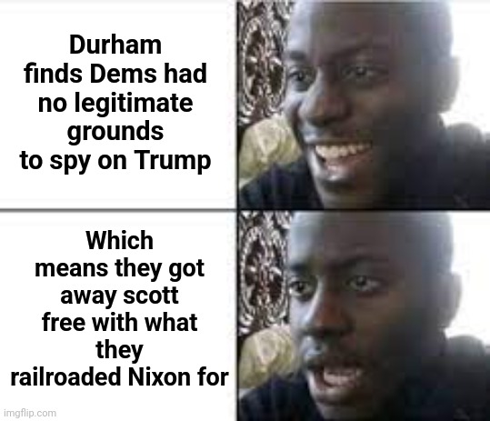 Two standards of justice | Durham finds Dems had no legitimate grounds to spy on Trump; Which means they got away scott free with what they railroaded Nixon for | image tagged in when you realize something wrong,durham,trump russia collusion,nixon,double standards | made w/ Imgflip meme maker