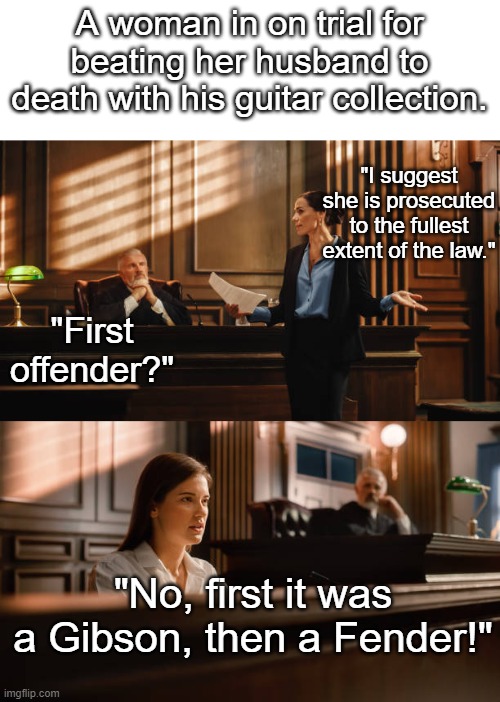 A woman in on trial for beating her husband to death with his guitar collection. "I suggest she is prosecuted to the fullest extent of the law."; "First offender?"; "No, first it was a Gibson, then a Fender!" | made w/ Imgflip meme maker