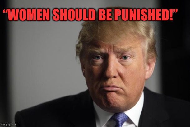 trump sad | “WOMEN SHOULD BE PUNISHED!” | image tagged in trump sad | made w/ Imgflip meme maker