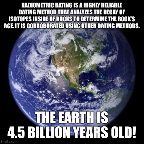 Don’t believe creationist lies. | RADIOMETRIC DATING IS A HIGHLY RELIABLE DATING METHOD THAT ANALYZES THE DECAY OF ISOTOPES INSIDE OF ROCKS TO DETERMINE THE ROCK’S AGE. IT IS CORROBORATED USING OTHER DATING METHODS. THE EARTH IS 4.5 BILLION YEARS OLD! | image tagged in earth,science,creationism,religion,christianity,universe | made w/ Imgflip meme maker