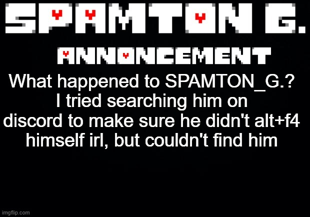 Spamton announcement temp | What happened to SPAMTON_G.? I tried searching him on discord to make sure he didn't alt+f4 himself irl, but couldn't find him | image tagged in spamton announcement temp | made w/ Imgflip meme maker