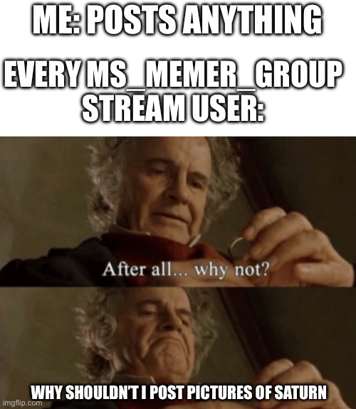 Here they come- | ME: POSTS ANYTHING; EVERY MS_MEMER_GROUP STREAM USER:; WHY SHOULDN’T I POST PICTURES OF SATURN | image tagged in after all why not,memes,funny | made w/ Imgflip meme maker