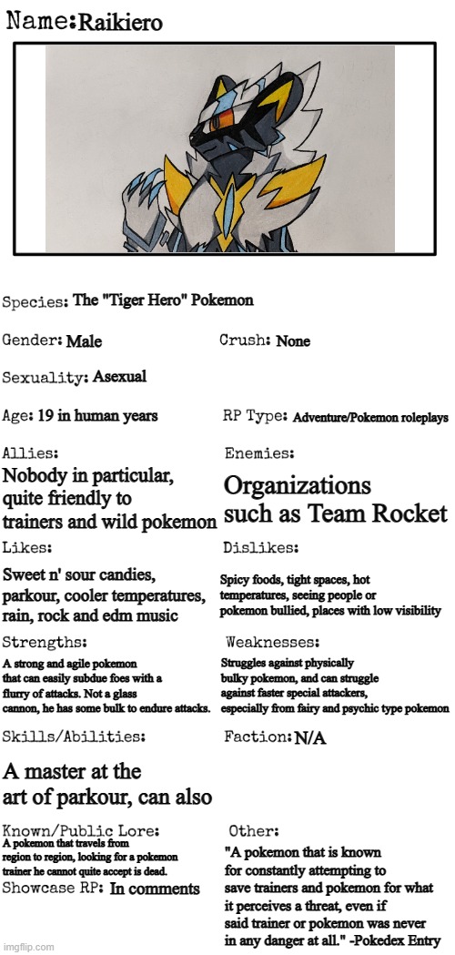 Whoops forgot to finish writing about those skills and abilities- | Raikiero; The "Tiger Hero" Pokemon; Male; None; Asexual; Adventure/Pokemon roleplays; 19 in human years; Nobody in particular, quite friendly to trainers and wild pokemon; Organizations such as Team Rocket; Spicy foods, tight spaces, hot temperatures, seeing people or pokemon bullied, places with low visibility; Sweet n' sour candies, parkour, cooler temperatures, rain, rock and edm music; Struggles against physically bulky pokemon, and can struggle against faster special attackers, especially from fairy and psychic type pokemon; A strong and agile pokemon that can easily subdue foes with a flurry of attacks. Not a glass cannon, he has some bulk to endure attacks. N/A; A master at the art of parkour, can also; A pokemon that travels from region to region, looking for a pokemon trainer he cannot quite accept is dead. "A pokemon that is known for constantly attempting to save trainers and pokemon for what it perceives a threat, even if said trainer or pokemon was never in any danger at all." -Pokedex Entry; In comments | image tagged in new oc showcase for rp stream,here he is,evolved zeraora,not really i have to make an evolution line for him someday | made w/ Imgflip meme maker