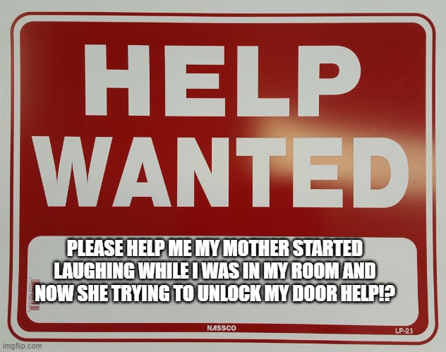 help wanted please help | PLEASE HELP ME MY MOTHER STARTED LAUGHING WHILE I WAS IN MY ROOM AND NOW SHE TRYING TO UNLOCK MY DOOR HELP!? | image tagged in help wanted | made w/ Imgflip meme maker