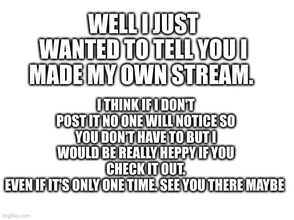 Got my own stream... I'm still unknown | WELL I JUST WANTED TO TELL YOU I MADE MY OWN STREAM. I THINK IF I DON'T POST IT NO ONE WILL NOTICE SO YOU DON'T HAVE TO BUT I WOULD BE REALLY HEPPY IF YOU CHECK IT OUT.
EVEN IF IT'S ONLY ONE TIME. SEE YOU THERE MAYBE | image tagged in meh | made w/ Imgflip meme maker