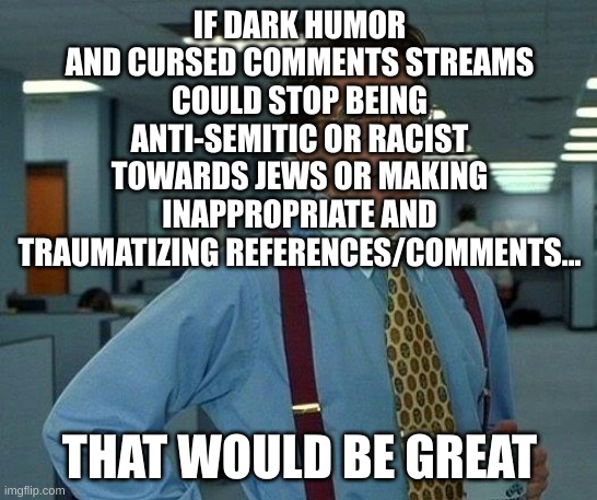 I've been seriously offended on those streams and read traumatizing comments on images. | IF DARK HUMOR AND CURSED COMMENTS STREAMS COULD STOP BEING ANTI-SEMITIC OR RACIST TOWARDS JEWS OR MAKING INAPPROPRIATE AND TRAUMATIZING REFERENCES/COMMENTS... THAT WOULD BE GREAT | image tagged in memes,that would be great | made w/ Imgflip meme maker