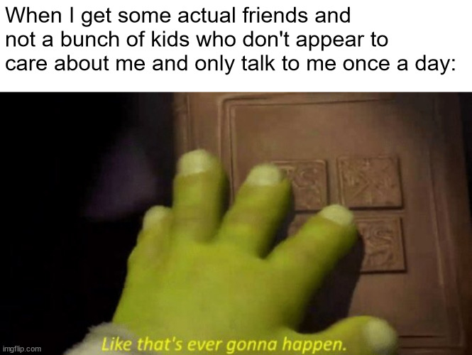 Like that's ever gonna happen. | When I get some actual friends and not a bunch of kids who don't appear to care about me and only talk to me once a day: | image tagged in like that's ever gonna happen | made w/ Imgflip meme maker