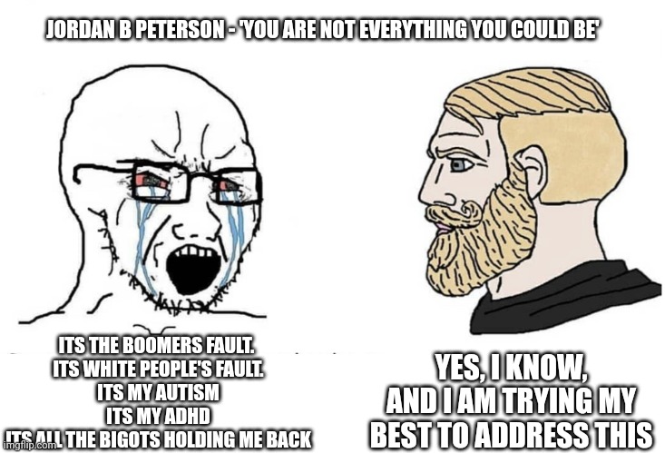 Mindset jbp excuses | JORDAN B PETERSON - 'YOU ARE NOT EVERYTHING YOU COULD BE'; YES, I KNOW, AND I AM TRYING MY BEST TO ADDRESS THIS; ITS THE BOOMERS FAULT. 
ITS WHITE PEOPLE'S FAULT.
ITS MY AUTISM
ITS MY ADHD
ITS ALL THE BIGOTS HOLDING ME BACK | image tagged in soyboy vs yes chad | made w/ Imgflip meme maker