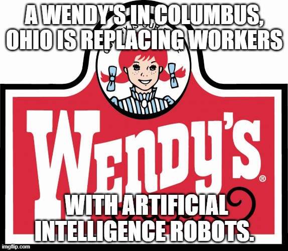 Coming soon to a Restaurant or drive thru near you!! | A WENDY'S IN COLUMBUS, OHIO IS REPLACING WORKERS; WITH ARTIFICIAL INTELLIGENCE ROBOTS. | image tagged in wendy's,artificial intelligence,robots,restaurant | made w/ Imgflip meme maker