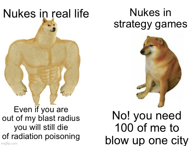 Nukes :) | Nukes in real life; Nukes in strategy games; Even if you are out of my blast radius you will still die of radiation poisoning; No! you need 100 of me to blow up one city | image tagged in memes,buff doge vs cheems,nuke | made w/ Imgflip meme maker