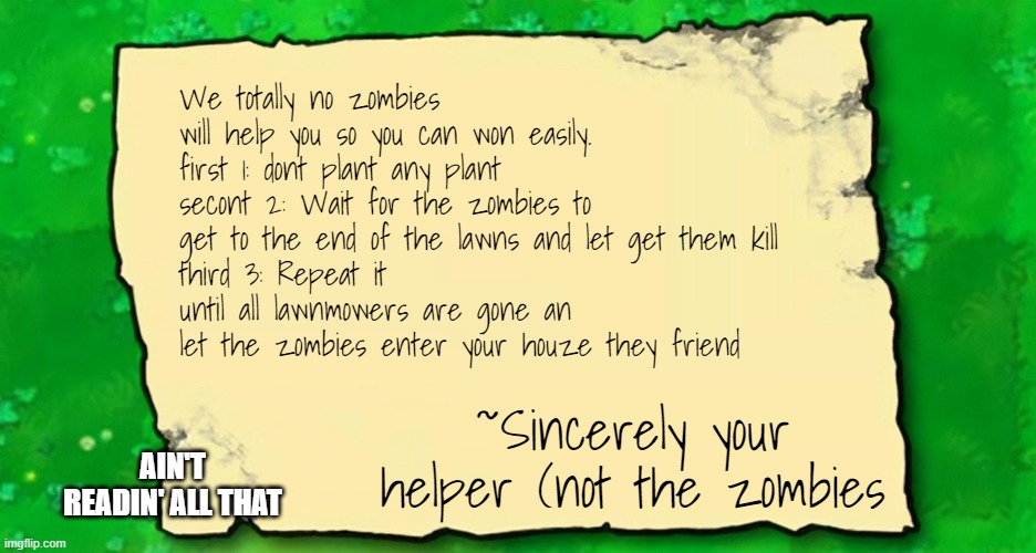 ain't readin all dat | We totally no zombies will help you so you can won easily.
first 1: dont plant any plant
secont 2: Wait for the zombies to get to the end of the lawns and let get them kill
third 3: Repeat it until all lawnmowers are gone an let the zombies enter your houze they friend; ~Sincerely your helper (not the zombies; AIN'T READIN' ALL THAT | image tagged in blank plants vs zombies note,plants vs zombies | made w/ Imgflip meme maker