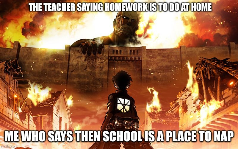 Attack On Titan | THE TEACHER SAYING HOMEWORK IS TO DO AT HOME; ME WHO SAYS THEN SCHOOL IS A PLACE TO NAP | image tagged in attack on titan | made w/ Imgflip meme maker