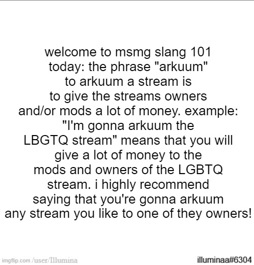 welcome to msmg slang 101
today: the phrase "arkuum"
to arkuum a stream is to give the streams owners and/or mods a lot of money. example:
"I'm gonna arkuum the LBGTQ stream" means that you will give a lot of money to the mods and owners of the LGBTQ stream. i highly recommend saying that you're gonna arkuum any stream you like to one of they owners! | made w/ Imgflip meme maker