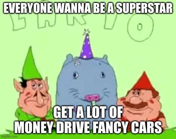 lario | EVERYONE WANNA BE A SUPERSTAR; GET A LOT OF MONEY DRIVE FANCY CARS | image tagged in lario | made w/ Imgflip meme maker