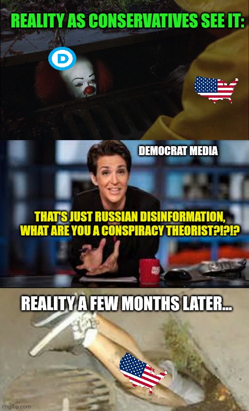 REALITY AS CONSERVATIVES SEE IT:; DEMOCRAT MEDIA; THAT'S JUST RUSSIAN DISINFORMATION, WHAT ARE YOU A CONSPIRACY THEORIST?!?!? REALITY A FEW MONTHS LATER... | image tagged in it clown in sewer,rachel maddow,pennywise sewer shenanigans | made w/ Imgflip meme maker