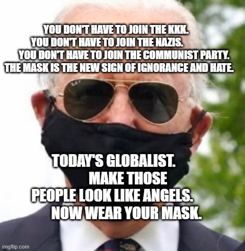 Biden mask | YOU DON'T HAVE TO JOIN THE KKK.     YOU DON'T HAVE TO JOIN THE NAZIS.                  YOU DON'T HAVE TO JOIN THE COMMUNIST PARTY. THE MASK IS THE NEW SIGN OF IGNORANCE AND HATE. TODAY'S GLOBALIST.           MAKE THOSE PEOPLE LOOK LIKE ANGELS.           NOW WEAR YOUR MASK. | image tagged in biden mask | made w/ Imgflip meme maker