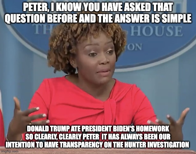 ate his homework again - rohb/rupe | PETER, I KNOW YOU HAVE ASKED THAT QUESTION BEFORE AND THE ANSWER IS SIMPLE; DONALD TRUMP ATE PRESIDENT BIDEN'S HOMEWORK SO CLEARLY, CLEARLY PETER  IT HAS ALWAYS BEEN OUR INTENTION TO HAVE TRANSPARENCY ON THE HUNTER INVESTIGATION | image tagged in karine jean pierre,joe biden,transparency | made w/ Imgflip meme maker
