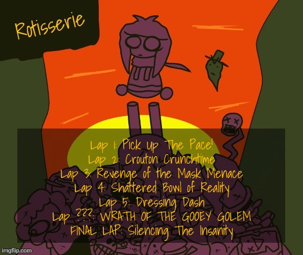 Lap ??? has a random chance of happening in the place of any lap between 3 and FINAL | Lap 1: Pick Up The Pace!
Lap 2: Crouton Crunchtime
Lap 3: Revenge of the Mask Menace
Lap 4: Shattered Bowl of Reality
Lap 5: Dressing Dash
Lap ???: WRATH OF THE GOOEY GOLEM
FINAL LAP: Silencing The Insanity | image tagged in rotisserie | made w/ Imgflip meme maker