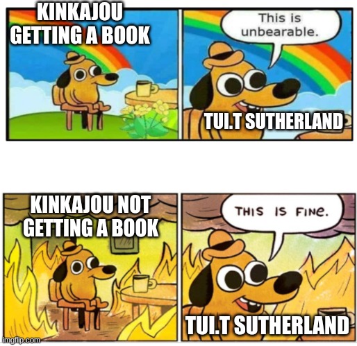 kinkajou*also wof meme #50 | KINKAJOU GETTING A BOOK; TUI.T SUTHERLAND; KINKAJOU NOT GETTING A BOOK; TUI.T SUTHERLAND | image tagged in unbearable,wof | made w/ Imgflip meme maker