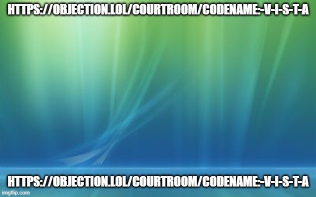 https://objection.lol/courtroom/codename:-V-I-S-T-A | HTTPS://OBJECTION.LOL/COURTROOM/CODENAME:-V-I-S-T-A; HTTPS://OBJECTION.LOL/COURTROOM/CODENAME:-V-I-S-T-A | image tagged in windows vista log on background | made w/ Imgflip meme maker