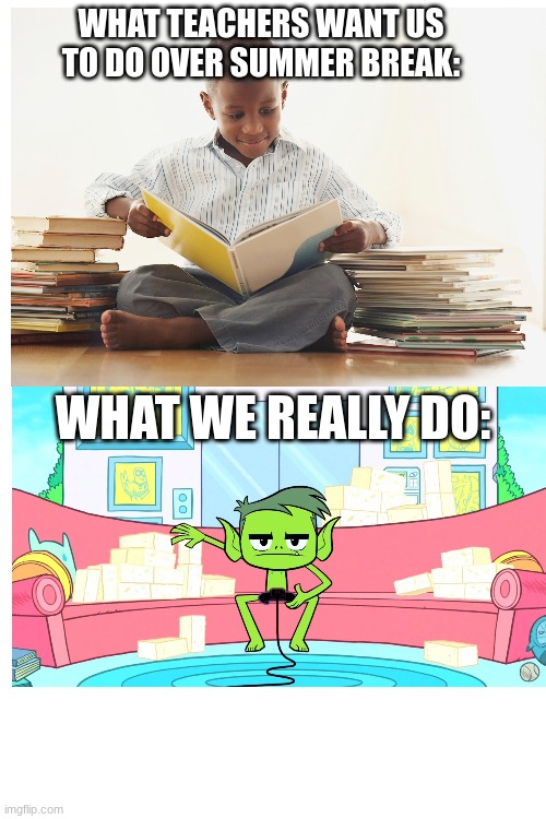 what teachers want us to do over summer break | WHAT TEACHERS WANT US TO DO OVER SUMMER BREAK:; WHAT WE REALLY DO: | image tagged in teen titans go,teen titans,summer | made w/ Imgflip meme maker
