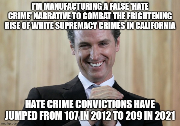 Scheming Gavin Newsom  | I'M MANUFACTURING A FALSE 'HATE CRIME' NARRATIVE TO COMBAT THE FRIGHTENING RISE OF WHITE SUPREMACY CRIMES IN CALIFORNIA; HATE CRIME CONVICTIONS HAVE JUMPED FROM 107 IN 2012 TO 209 IN 2021 | image tagged in scheming gavin newsom | made w/ Imgflip meme maker