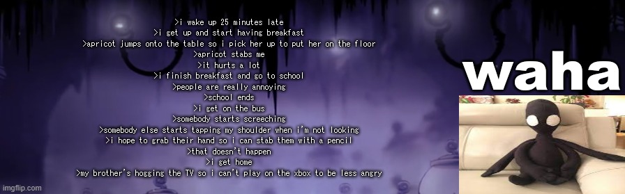 i wish today was better | >i wake up 25 minutes late
>i get up and start having breakfast
>apricot jumps onto the table so i pick her up to put her on the floor
>apricot stabs me
>it hurts a lot
>i finish breakfast and go to school
>people are really annoying
>school ends
>i get on the bus
>somebody starts screeching
>somebody else starts tapping my shoulder when i'm not looking
>i hope to grab their hand so i can stab them with a pencil
>that doesn't happen
>i get home
>my brother's hogging the TV so i can't play on the xbox to be less angry | image tagged in the waha temp | made w/ Imgflip meme maker