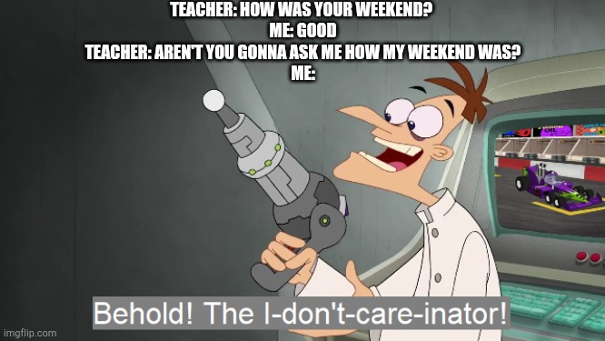 the i don't care inator | TEACHER: HOW WAS YOUR WEEKEND? 
ME: GOOD
TEACHER: AREN'T YOU GONNA ASK ME HOW MY WEEKEND WAS?
ME: | image tagged in the i don't care inator | made w/ Imgflip meme maker