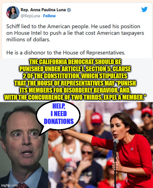 Adam Schiff is begging for donations... | THE CALIFORNIA DEMOCRAT SHOULD BE PUNISHED UNDER ARTICLE I, SECTION 5, CLAUSE 2 OF THE CONSTITUTION, WHICH STIPULATES THAT THE HOUSE OF REPRESENTATIVES MAY “PUNISH ITS MEMBERS FOR DISORDERLY BEHAVIOR, AND, WITH THE CONCURRENCE OF TWO THIRDS, EXPEL A MEMBER.”; HELP, I NEED DONATIONS | image tagged in liar,adam schiff,begging,donations | made w/ Imgflip meme maker