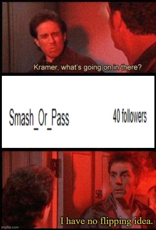 WHAT IS GOING ON?! | I have no flipping idea. | image tagged in kramer what's going on in there | made w/ Imgflip meme maker