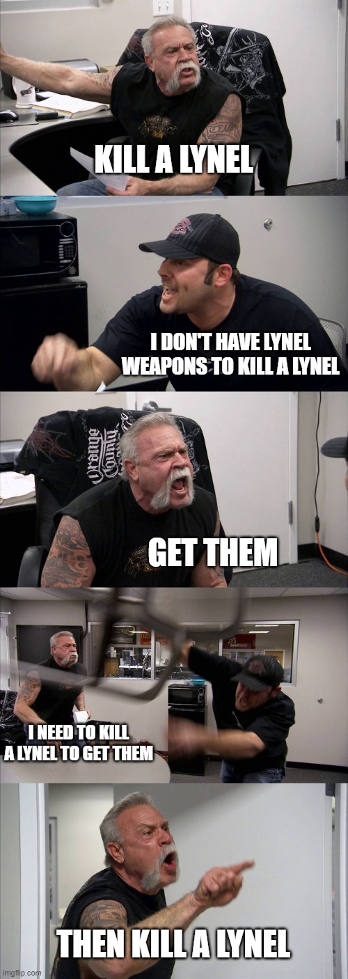 American Chopper Argument Meme | KILL A LYNEL; I DON'T HAVE LYNEL WEAPONS TO KILL A LYNEL; GET THEM; I NEED TO KILL A LYNEL TO GET THEM; THEN KILL A LYNEL | image tagged in memes,american chopper argument | made w/ Imgflip meme maker