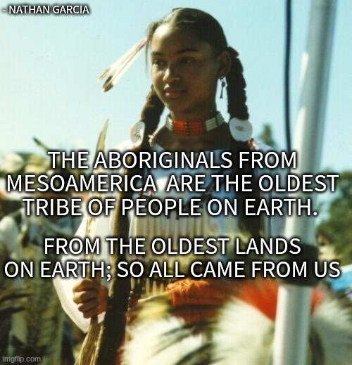 - NATHAN GARCIA; THE ABORIGINALS FROM MESOAMERICA  ARE THE OLDEST TRIBE OF PEOPLE ON EARTH. FROM THE OLDEST LANDS ON EARTH; SO ALL CAME FROM US | image tagged in history memes | made w/ Imgflip meme maker
