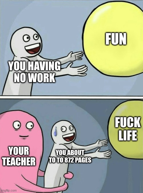 JUST TRUE | YOU HAVING NO WORK FUN YOUR TEACHER YOU ABOUT TO TO 872 PAGES FUCK LIFE | image tagged in memes,running away balloon | made w/ Imgflip meme maker