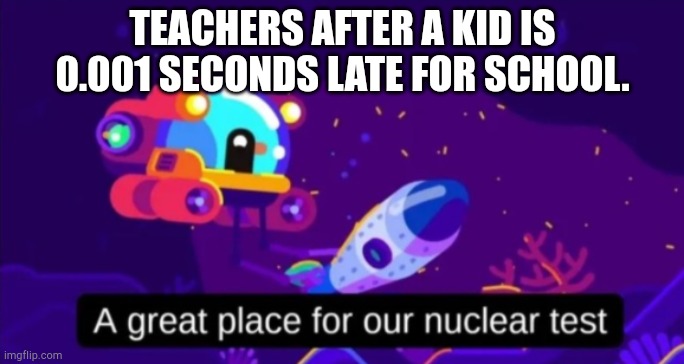 A great place for our nuclear test | TEACHERS AFTER A KID IS 0.001 SECONDS LATE FOR SCHOOL. | image tagged in a great place for our nuclear test | made w/ Imgflip meme maker