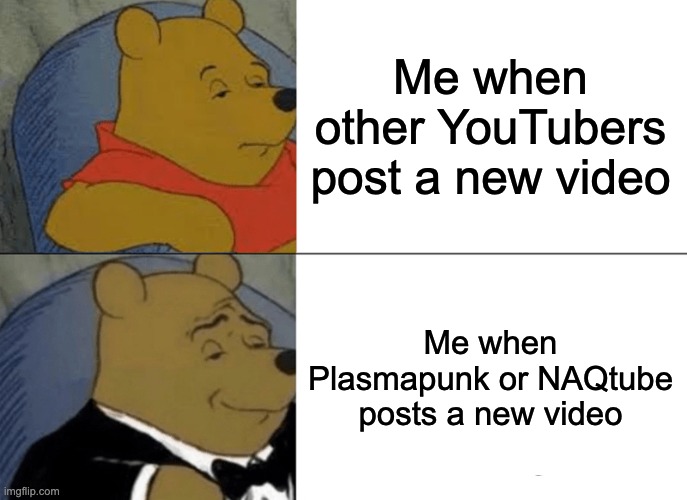 Me when Plasmapunk or NAQtube | Me when other YouTubers post a new video; Me when Plasmapunk or NAQtube posts a new video | image tagged in memes,tuxedo winnie the pooh | made w/ Imgflip meme maker