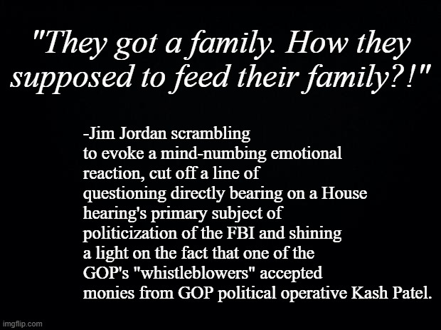 Touchy-feely emotionalism, Mr. Jordan?  St. Limbaugh isn't gonna like that s***.... | "They got a family. How they supposed to feed their family?!"; -Jim Jordan scrambling to evoke a mind-numbing emotional reaction, cut off a line of questioning directly bearing on a House hearing's primary subject of politicization of the FBI and shining a light on the fact that one of the GOP's "whistleblowers" accepted monies from GOP political operative Kash Patel. | image tagged in black background | made w/ Imgflip meme maker