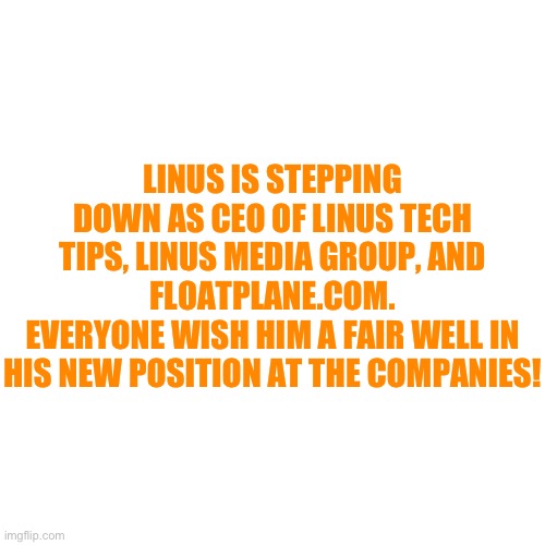 Blank Transparent Square Meme | LINUS IS STEPPING DOWN AS CEO OF LINUS TECH TIPS, LINUS MEDIA GROUP, AND FLOATPLANE.COM.
EVERYONE WISH HIM A FAIR WELL IN HIS NEW POSITION AT THE COMPANIES! | image tagged in memes,blank transparent square | made w/ Imgflip meme maker
