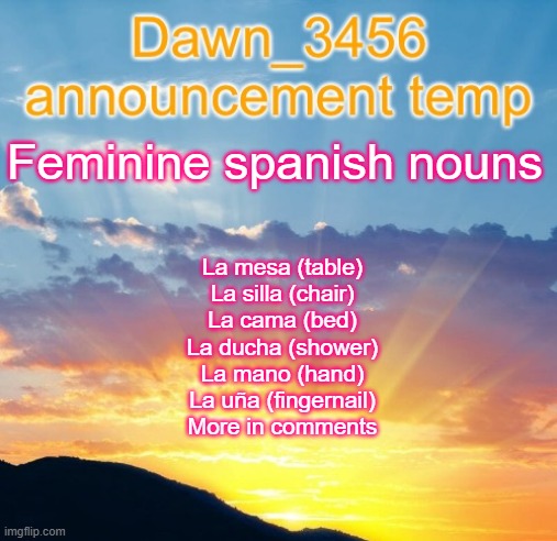 Dawn_3456 announcement | Feminine spanish nouns; La mesa (table)
La silla (chair)
La cama (bed)
La ducha (shower)
La mano (hand)
La uña (fingernail)
More in comments | image tagged in dawn_3456 announcement | made w/ Imgflip meme maker