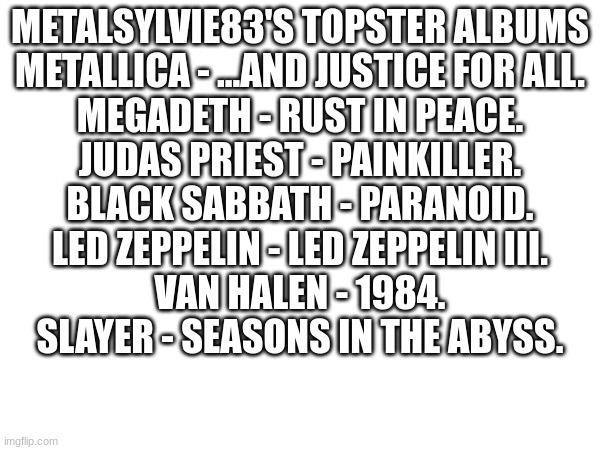 METALSYLVIE83'S TOPSTER ALBUMS
METALLICA - ...AND JUSTICE FOR ALL.
MEGADETH - RUST IN PEACE.
JUDAS PRIEST - PAINKILLER.
BLACK SABBATH - PARANOID.
LED ZEPPELIN - LED ZEPPELIN III.
VAN HALEN - 1984.
SLAYER - SEASONS IN THE ABYSS. | image tagged in lol | made w/ Imgflip meme maker