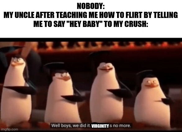 Well boys, we did it (blank) is no more | NOBODY:
MY UNCLE AFTER TEACHING ME HOW TO FLIRT BY TELLING ME TO SAY "HEY BABY" TO MY CRUSH:; VIRGINITY | image tagged in well boys we did it blank is no more | made w/ Imgflip meme maker