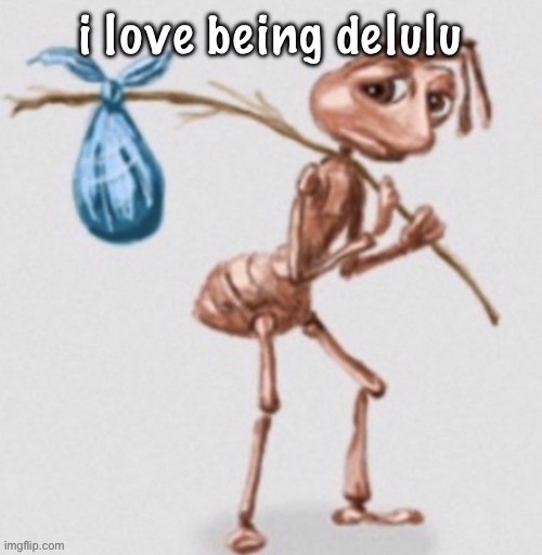 real . | i love being delulu | image tagged in ant leaving | made w/ Imgflip meme maker