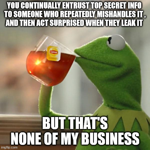 When someone shows you who they are, believe them | YOU CONTINUALLY ENTRUST TOP SECRET INFO 
TO SOMEONE WHO REPEATEDLY MISHANDLES IT ,
AND THEN ACT SURPRISED WHEN THEY LEAK IT; BUT THAT'S NONE OF MY BUSINESS | image tagged in memes,but that's none of my business,kermit the frog | made w/ Imgflip meme maker