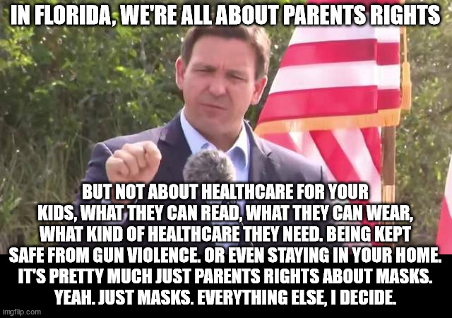 Florida Governor Ron DeSantis | IN FLORIDA, WE'RE ALL ABOUT PARENTS RIGHTS; BUT NOT ABOUT HEALTHCARE FOR YOUR KIDS, WHAT THEY CAN READ, WHAT THEY CAN WEAR, WHAT KIND OF HEALTHCARE THEY NEED. BEING KEPT SAFE FROM GUN VIOLENCE. OR EVEN STAYING IN YOUR HOME.
IT'S PRETTY MUCH JUST PARENTS RIGHTS ABOUT MASKS.
YEAH. JUST MASKS. EVERYTHING ELSE, I DECIDE. | image tagged in florida governor ron desantis | made w/ Imgflip meme maker