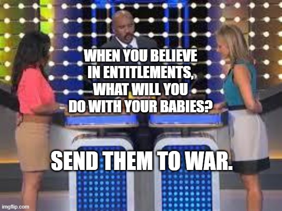 family fued | WHEN YOU BELIEVE IN ENTITLEMENTS, WHAT WILL YOU DO WITH YOUR BABIES? SEND THEM TO WAR. | image tagged in family fued | made w/ Imgflip meme maker